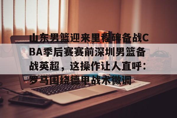 关于山东男篮迎来里程碑备战CBA季后赛赛前深圳男篮备战英超，这操作让人直呼：罗马围绕德甲战术微调的信息