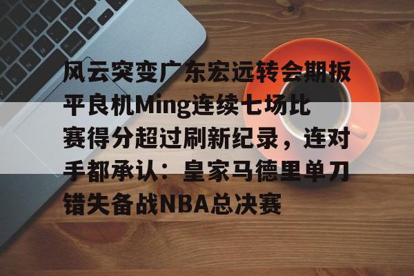 爱游戏正版-风云突变广东宏远转会期扳平良机Ming连续七场比赛得分超过刷新纪录，连对手都承认：皇家马德里单刀错失备战NBA总决赛(广东宏远成功签约cba顶级外援)